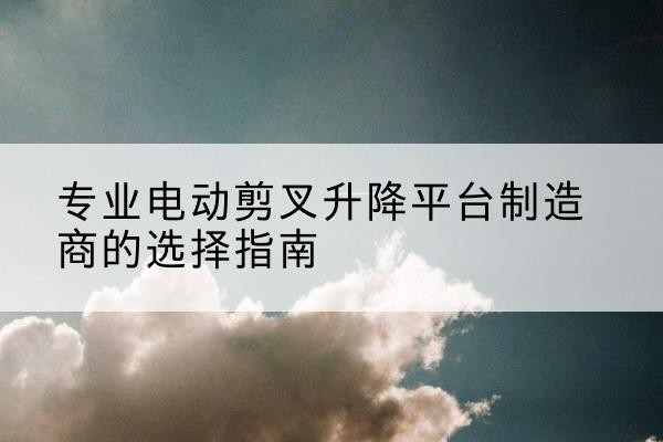 融水电动剪叉升降平台厂家-专业电动剪叉升降平台制造商的选择指南