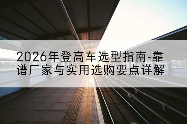 融水登高车厂家推荐-2026年登高车选型指南-靠谱厂家与实用选购要点详解