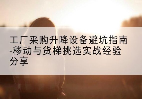 融水移动式升降机怎么选-工厂采购升降设备避坑指南-移动与货梯挑选实战经验分享
