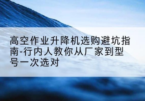 融水升降平台厂家-高空作业升降机选购避坑指南-行内人教你从厂家到型号一次选对
