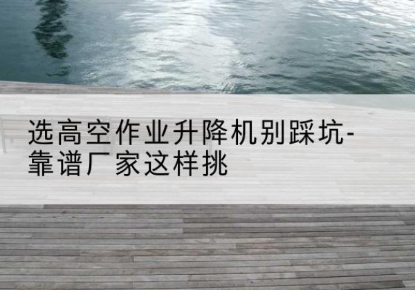 融水剪叉式升降机厂家-选高空作业升降机别踩坑-靠谱厂家这样挑