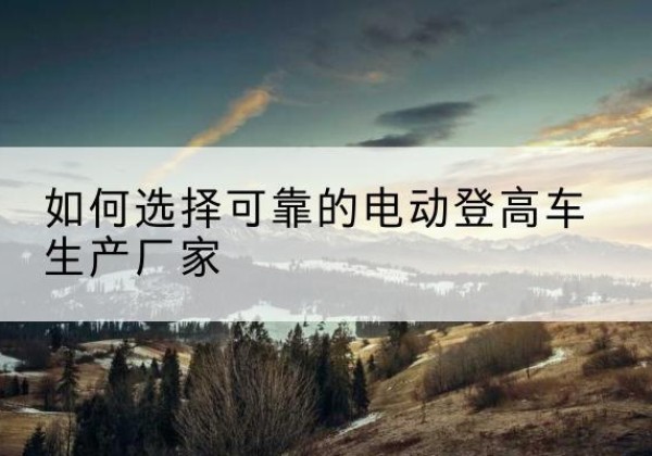 融水电动登高车厂家-如何选择可靠的电动登高车生产厂家