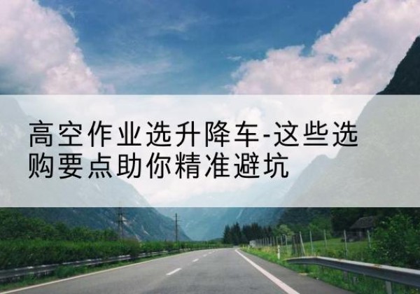 融水升降车厂家-高空作业选升降车-这些选购要点助你*避坑