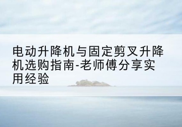 融水电动升降机怎么选-电动升降机与固定剪叉升降机选购指南-老师傅分享实用经验