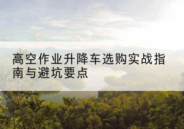 融水升降车怎么选-高空作业升降车选购实战指南与避坑要点
