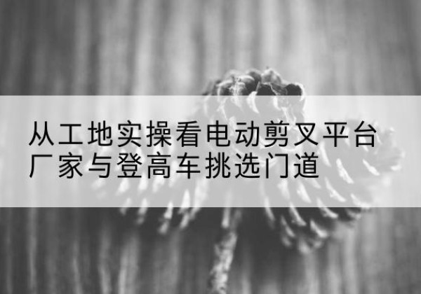 融水电动剪叉升降平台厂家-从工地实操看电动剪叉平台厂家与登高车挑选门道