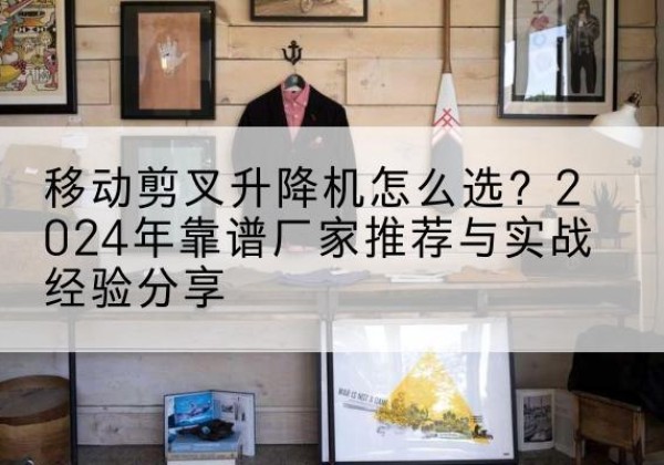 融水升降平台厂家推荐-移动剪叉升降机怎么选？2024年靠谱厂家推荐与实战经验分享