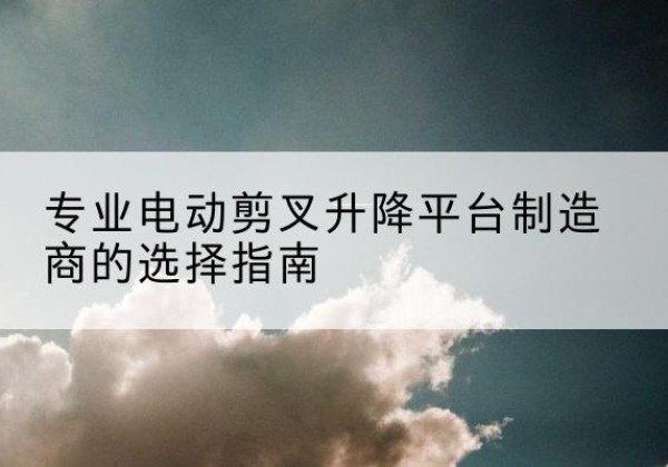 融水电动剪叉升降平台厂家-专业电动剪叉升降平台制造商的选择指南