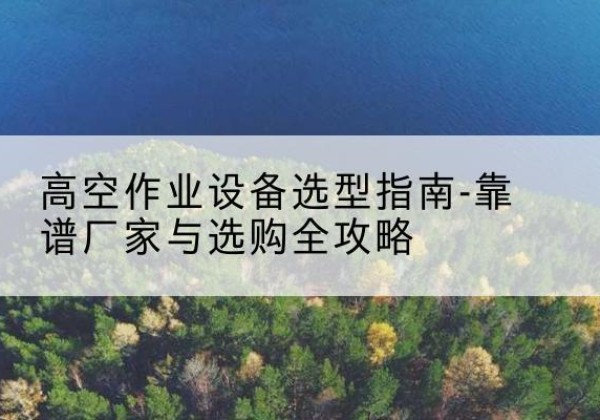 融水升降车厂家-高空作业设备选型指南-靠谱厂家与选购全攻略