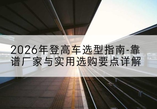 融水登高车厂家推荐-2026年登高车选型指南-靠谱厂家与实用选购要点详解